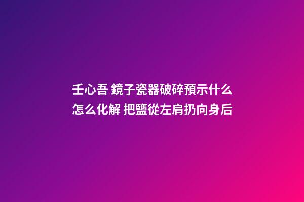 壬心吾 鏡子瓷器破碎預示什么怎么化解 把鹽從左肩扔向身后